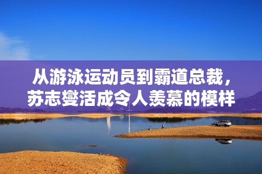 从游泳运动员到霸道总裁，苏志燮活成令人羡慕的模样