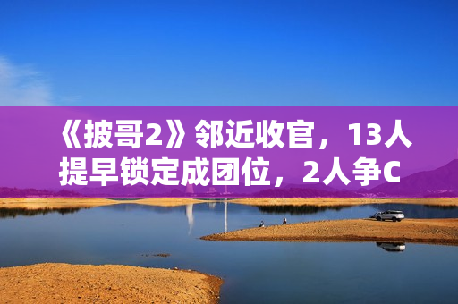 《披哥2》邻近收官，13人提早锁定成团位，2人争C位，3人抢队长