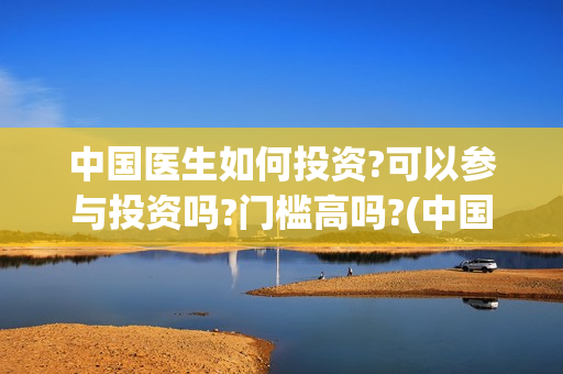 中国医生如何投资?可以参与投资吗?门槛高吗?(中国医生投资赔了多少)