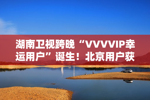 湖南卫视跨晚“VVVVIP幸运用户”诞生！北京用户获超级专属礼包，机酒全包直达海口