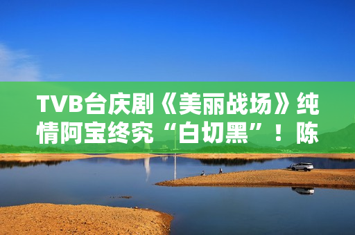 TVB台庆剧《美丽战场》纯情阿宝终究“白切黑”！陈滢担正演复杂女主有欣喜,散户留意：教您拔取三只股票，收费领！