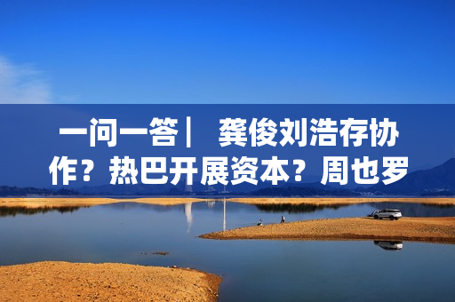 一问一答 ▏龚俊刘浩存协作？热巴开展资本？周也罗一舟？吴磊独身只身？丁程鑫音讯？唐朝诡事录？