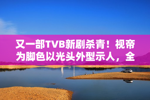 又一部TVB新剧杀青！视帝为脚色以光头外型示人，全程边疆取景