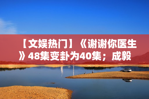 【文娱热门】《谢谢你医生》48集变卦为40集；成毅、曾舜晞《莲花楼》杀青