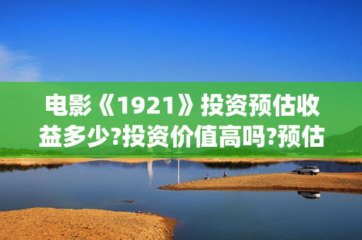 电影《1921》投资预估收益多少?投资价值高吗?预估回报率?(1921电影版)