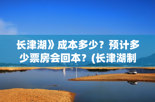长津湖》成本多少？预计多少票房会回本？(长津湖制作花了多少钱)