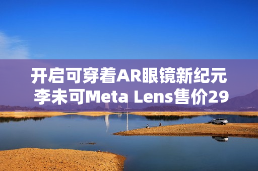 开启可穿着AR眼镜新纪元 李未可Meta Lens售价2999元起
