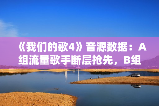 《我们的歌4》音源数据：A组流量歌手断层抢先，B组有实力没人气