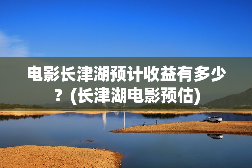 电影长津湖预计收益有多少？(长津湖电影预估)