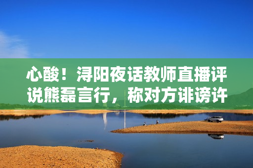 心酸！浔阳夜话教师直播评说熊磊言行，称对方诽谤许妈利令智昏