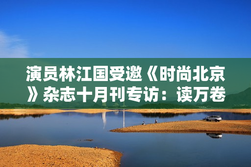 演员林江国受邀《时尚北京》杂志十月刊专访：读万卷书行万里路