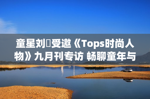 童星刘赟受邀《Tops时尚人物》九月刊专访 畅聊童年与爱