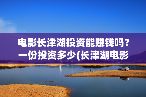 电影长津湖投资能赚钱吗？一份投资多少(长津湖电影投资几个亿)
