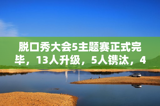 脱口秀大会5主题赛正式完毕，13人升级，5人镌汰，4人登上天花板