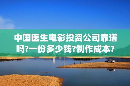 中国医生电影投资公司靠谱吗?一份多少钱?制作成本?(中国医生电影投资人是谁)