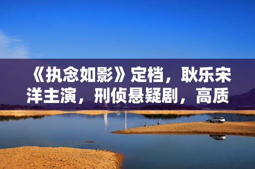 《执念如影》定档，耿乐宋洋主演，刑侦悬疑剧，高质量爆款相