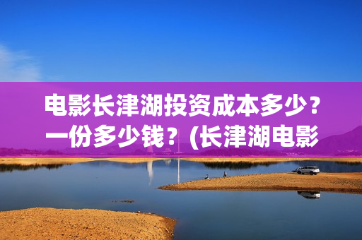 电影长津湖投资成本多少？一份多少钱？(长津湖电影投资项目)