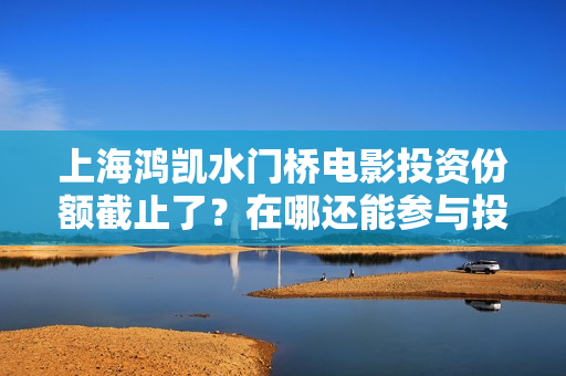 上海鸿凯水门桥电影投资份额截止了？在哪还能参与投资？