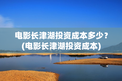 电影长津湖投资成本多少？(电影长津湖投资成本)