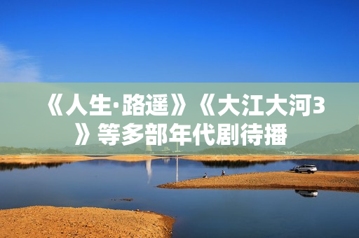 《人生·路遥》《大江大河3》等多部年代剧待播