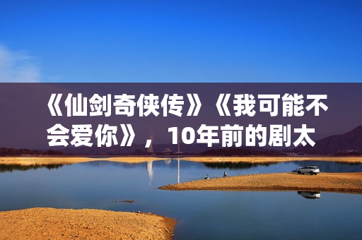 《仙剑奇侠传》《我可能不会爱你》，10年前的剧太顶了