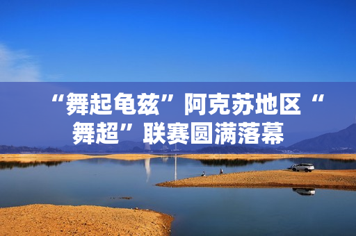 “舞起龟兹”阿克苏地区“舞超”联赛圆满落幕