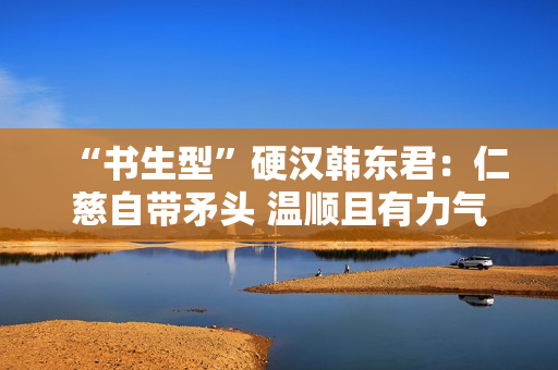 “书生型”硬汉韩东君：仁慈自带矛头 温顺且有力气