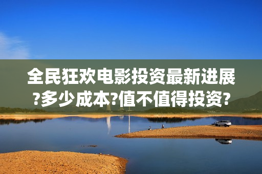全民狂欢电影投资最新进展?多少成本?值不值得投资?(电影全民狂欢拍完了吗)
