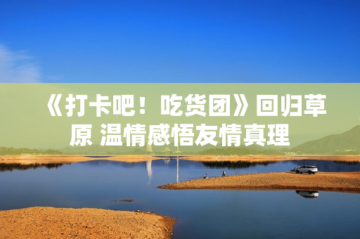 《打卡吧！吃货团》回归草原 温情感悟友情真理