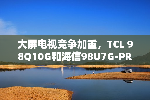 大屏电视竞争加重，TCL 98Q10G和海信98U7G-PRO谁才是王牌之选？