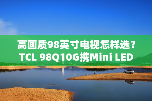 高画质98英寸电视怎样选？TCL 98Q10G携Mini LED强势表态