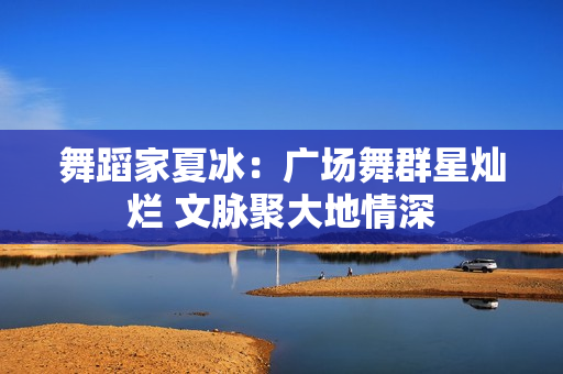 舞蹈家夏冰：广场舞群星灿烂 文脉聚大地情深