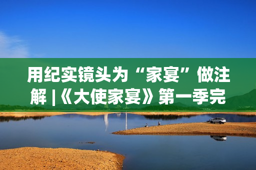用纪实镜头为“家宴”做注解 |《大使家宴》第一季完美收官