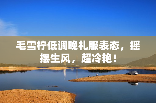 毛雪柠低调晚礼服表态，摇摆生风，超冷艳！