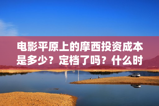 电影平原上的摩西投资成本是多少？定档了吗？什么时候能分红？(平原上的摩西剧情简介)