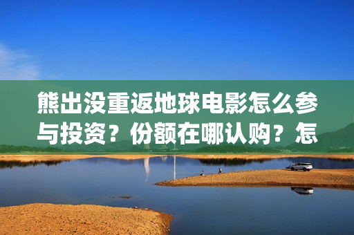 熊出没重返地球电影怎么参与投资？份额在哪认购？怎么投？(熊出没重返地球主题曲)