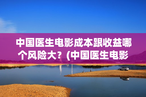 中国医生电影成本跟收益哪个风险大？(中国医生电影阵容)