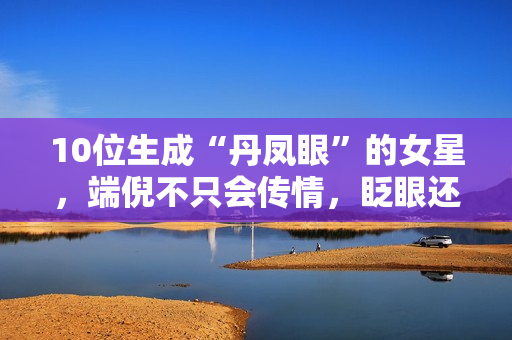10位生成“丹凤眼”的女星，端倪不只会传情，眨眼还能摄人心魄