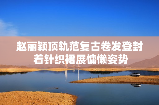 赵丽颖顶轨范复古卷发登封 着针织裙展慵懒姿势