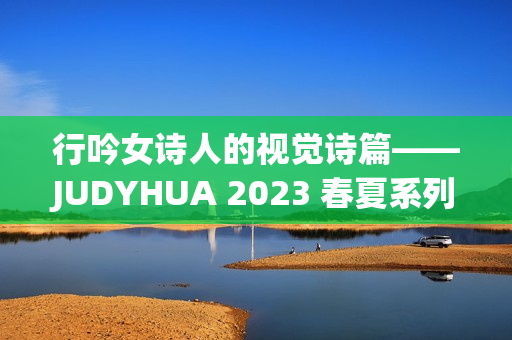 行吟女诗人的视觉诗篇——JUDYHUA 2023 春夏系列上海发布
