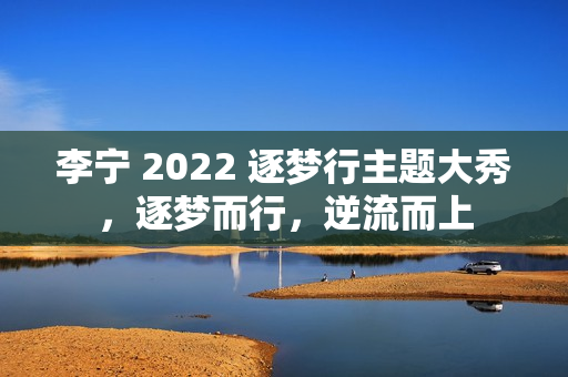 李宁 2022 逐梦行主题大秀，逐梦而行，逆流而上