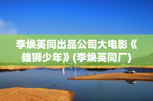 李焕英同出品公司大电影《雄狮少年》(李焕英同厂)