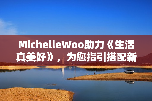 MichelleWoo助力《生活真美好》，为您指引搭配新方向