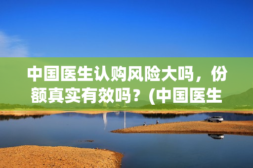 中国医生认购风险大吗，份额真实有效吗？(中国医生抢先)