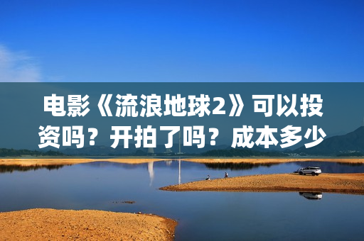 电影《流浪地球2》可以投资吗？开拍了吗？成本多少？(电影《流浪地球》中的父子关系经历了哪些过程?)