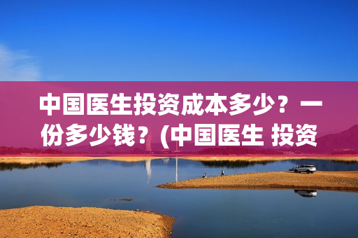 中国医生投资成本多少？一份多少钱？(中国医生 投资)