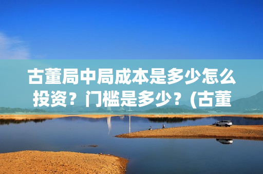 古董局中局成本是多少怎么投资？门槛是多少？(古董局中局是什么类型)