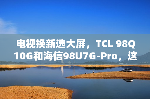 电视换新选大屏，TCL 98Q10G和海信98U7G-Pro，这么选准不吃亏！
