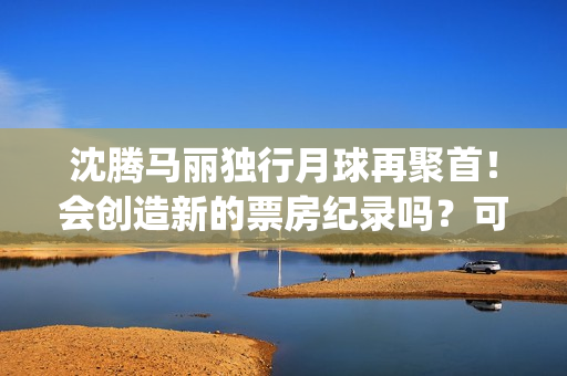 沈腾马丽独行月球再聚首！会创造新的票房纪录吗？可以参与投资吗？(沈腾马丽旅行真人秀)