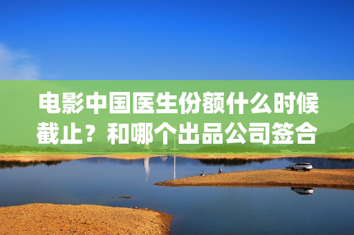 电影中国医生份额什么时候截止？和哪个出品公司签合同？(帮我找一下中国医生电影)